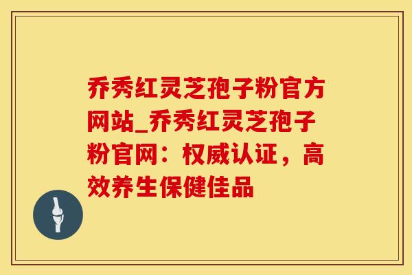 乔秀红灵芝孢子粉官方网站_乔秀红灵芝孢子粉官网：权威认证，高效养生保健佳品