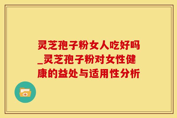 灵芝孢子粉女人吃好吗_灵芝孢子粉对女性健康的益处与适用性分析