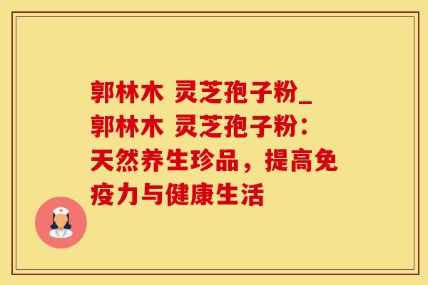 郭林木 灵芝孢子粉_郭林木 灵芝孢子粉：天然养生珍品，提高免疫力与健康生活