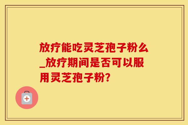 放疗能吃灵芝孢子粉么_放疗期间是否可以服用灵芝孢子粉？
