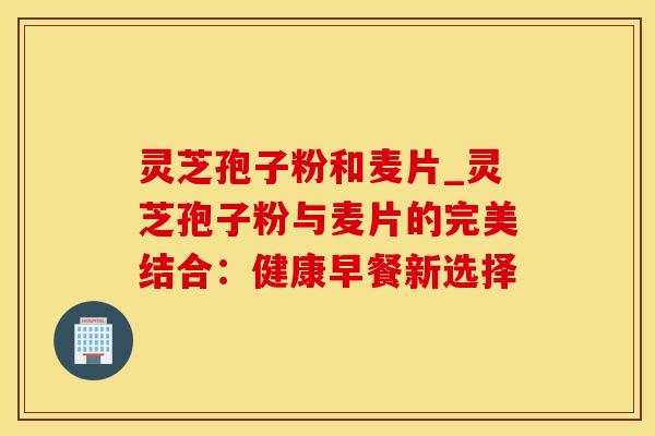 灵芝孢子粉和麦片_灵芝孢子粉与麦片的完美结合：健康早餐新选择