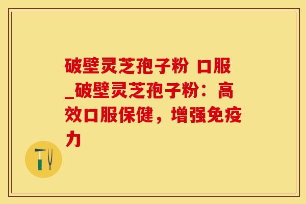 破壁灵芝孢子粉 口服_破壁灵芝孢子粉：高效口服保健，增强免疫力