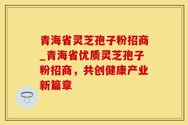 青海省灵芝孢子粉招商_青海省优质灵芝孢子粉招商，共创健康产业新篇章