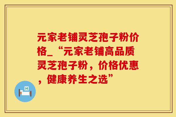 元家老铺灵芝孢子粉价格_“元家老铺高品质灵芝孢子粉，价格优惠，健康养生之选”