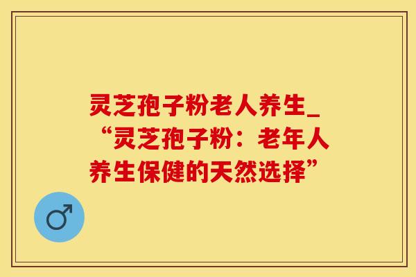 灵芝孢子粉老人养生_“灵芝孢子粉：老年人养生保健的天然选择”