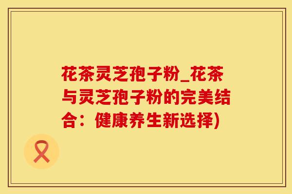 花茶灵芝孢子粉_花茶与灵芝孢子粉的完美结合：健康养生新选择)