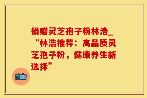 捐赠灵芝孢子粉林浩_“林浩推荐：高品质灵芝孢子粉，健康养生新选择”