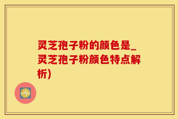 灵芝孢子粉的颜色是_灵芝孢子粉颜色特点解析)
