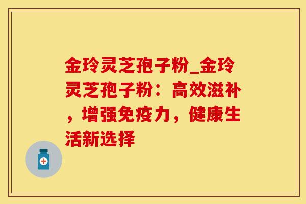 金玲灵芝孢子粉_金玲灵芝孢子粉：高效滋补，增强免疫力，健康生活新选择