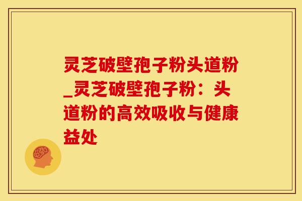 灵芝破壁孢子粉头道粉_灵芝破壁孢子粉：头道粉的高效吸收与健康益处