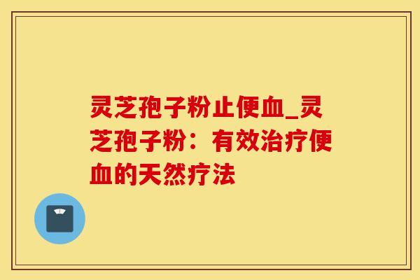 灵芝孢子粉止便血_灵芝孢子粉：有效治疗便血的天然疗法