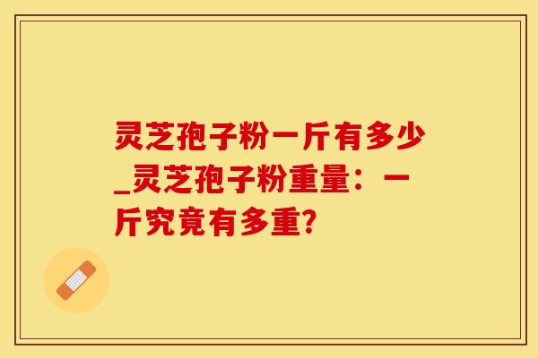 灵芝孢子粉一斤有多少_灵芝孢子粉重量：一斤究竟有多重？