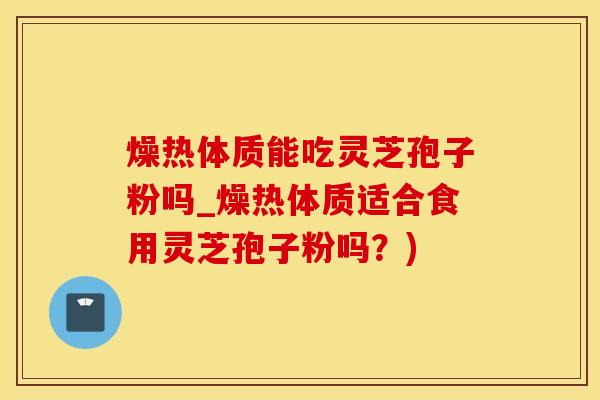 燥热体质能吃灵芝孢子粉吗_燥热体质适合食用灵芝孢子粉吗?) 燥热体质能吃灵芝孢子粉吗_燥热体质适合食用灵芝孢子粉吗?)