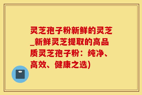 灵芝孢子粉新鲜的灵芝_新鲜灵芝提取的高品质灵芝孢子粉：纯净、高效、健康之选)