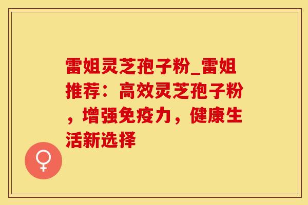 雷姐灵芝孢子粉_雷姐推荐：高效灵芝孢子粉，增强免疫力，健康生活新选择