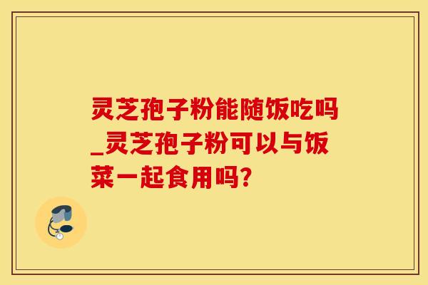灵芝孢子粉能随饭吃吗_灵芝孢子粉可以与饭菜一起食用吗？