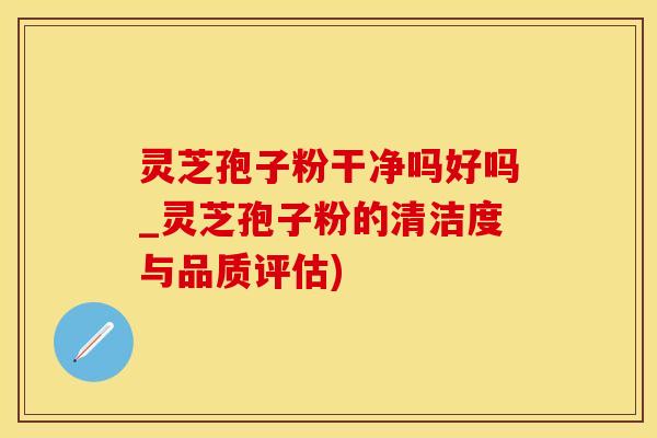 灵芝孢子粉干净吗好吗_灵芝孢子粉的清洁度与品质评估)