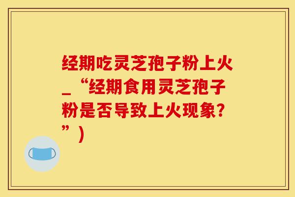 经期吃灵芝孢子粉上火_“经期食用灵芝孢子粉是否导致上火现象？”)