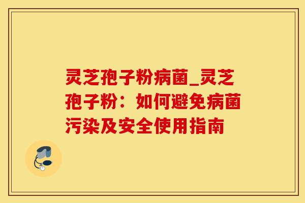 灵芝孢子粉病菌_灵芝孢子粉：如何避免病菌污染及安全使用指南