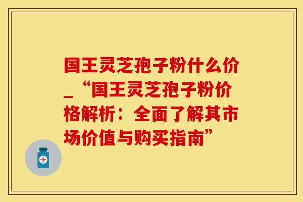 国王灵芝孢子粉什么价_“国王灵芝孢子粉价格解析：全面了解其市场价值与购买指南”