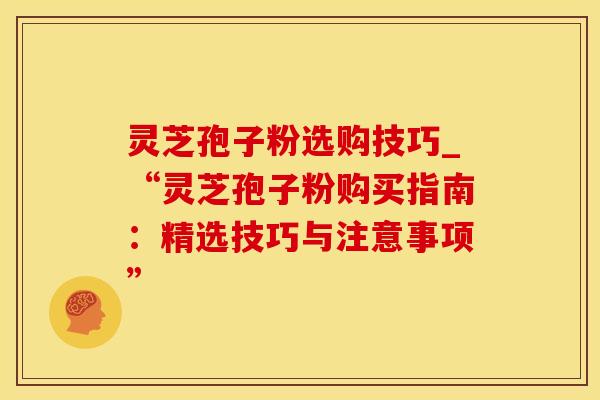 灵芝孢子粉选购技巧_“灵芝孢子粉购买指南：精选技巧与注意事项”