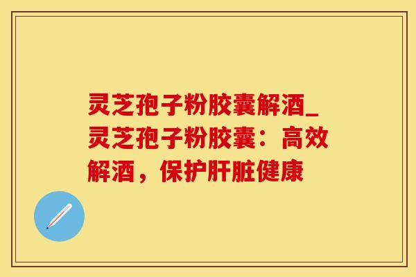 灵芝孢子粉胶囊解酒_灵芝孢子粉胶囊：高效解酒，保护肝脏健康