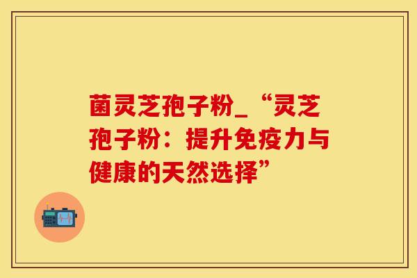 菌灵芝孢子粉_“灵芝孢子粉：提升免疫力与健康的天然选择”