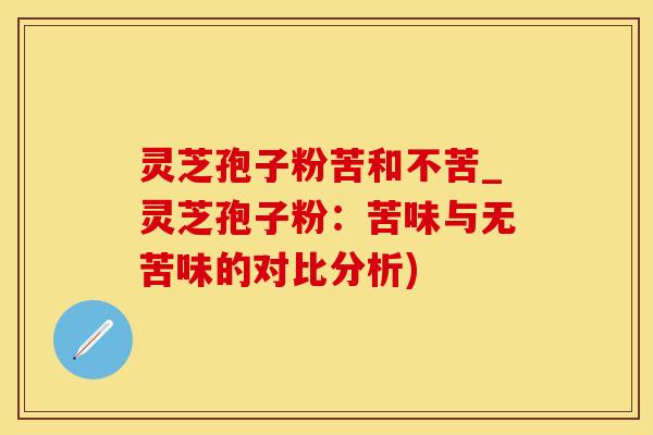 灵芝孢子粉苦和不苦_灵芝孢子粉：苦味与无苦味的对比分析)
