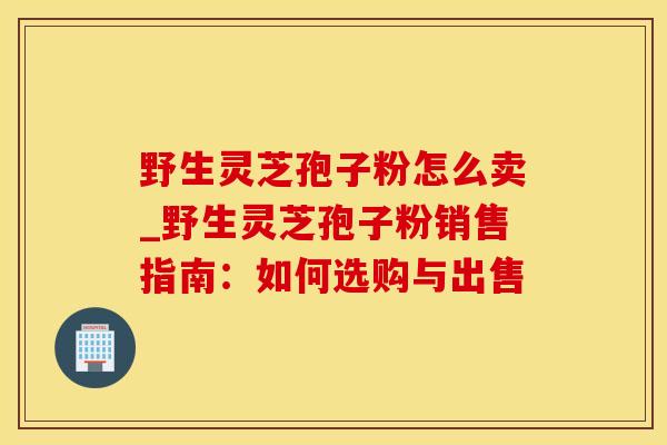 野生灵芝孢子粉怎么卖_野生灵芝孢子粉销售指南：如何选购与出售