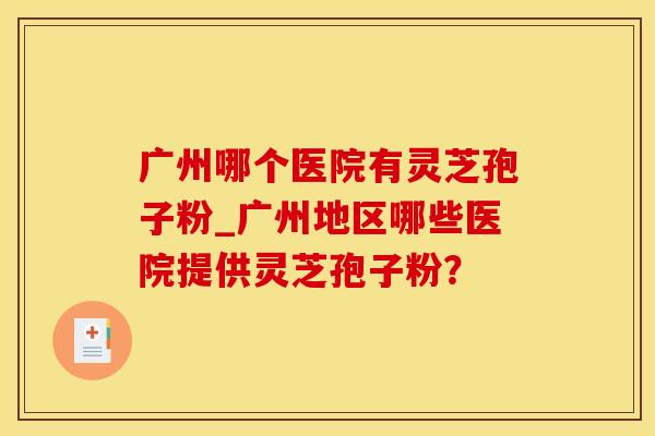 广州哪个医院有灵芝孢子粉_广州地区哪些医院提供灵芝孢子粉？