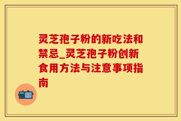 灵芝孢子粉的新吃法和禁忌_灵芝孢子粉创新食用方法与注意事项指南