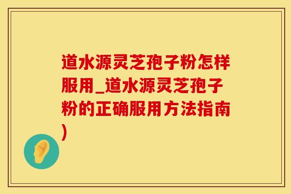 道水源灵芝孢子粉怎样服用_道水源灵芝孢子粉的正确服用方法指南)