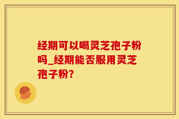 经期可以喝灵芝孢子粉吗_经期能否服用灵芝孢子粉？