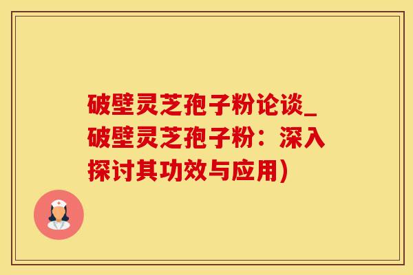破壁灵芝孢子粉论谈_破壁灵芝孢子粉：深入探讨其功效与应用)