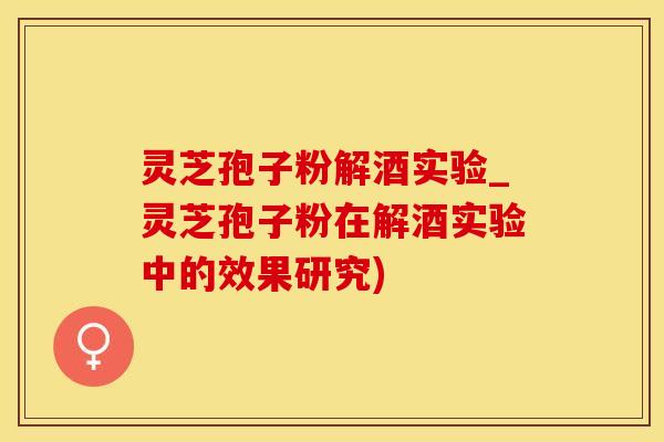 灵芝孢子粉解酒实验_灵芝孢子粉在解酒实验中的效果研究)