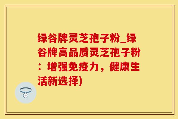 绿谷牌灵芝孢子粉_绿谷牌高品质灵芝孢子粉：增强免疫力，健康生活新选择)