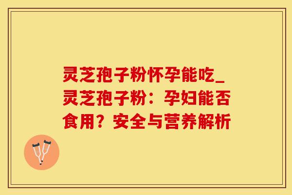 灵芝孢子粉怀孕能吃_灵芝孢子粉：孕妇能否食用？安全与营养解析