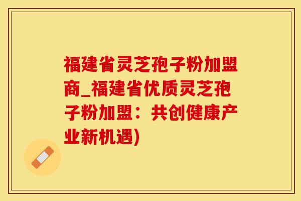 福建省灵芝孢子粉加盟商_福建省优质灵芝孢子粉加盟：共创健康产业新机遇)