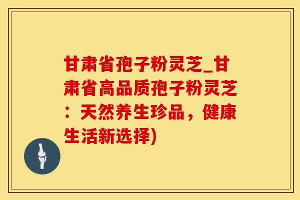 甘肃省孢子粉灵芝_甘肃省高品质孢子粉灵芝：天然养生珍品，健康生活新选择)