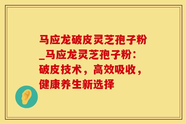 马应龙破皮灵芝孢子粉_马应龙灵芝孢子粉：破皮技术，高效吸收，健康养生新选择