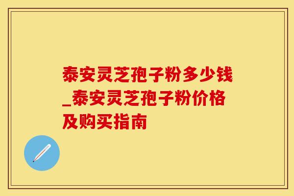 泰安灵芝孢子粉多少钱_泰安灵芝孢子粉价格及购买指南