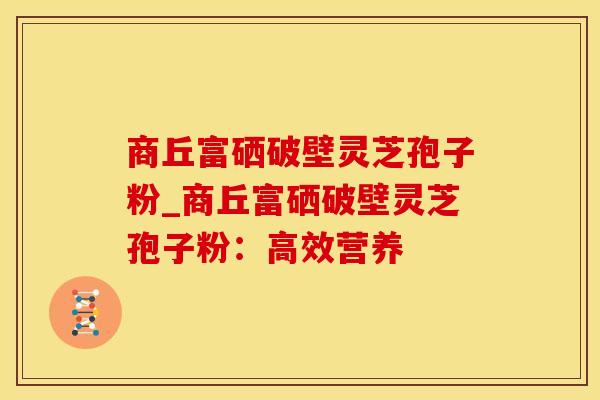 商丘富硒破壁灵芝孢子粉_商丘富硒破壁灵芝孢子粉：高效营养