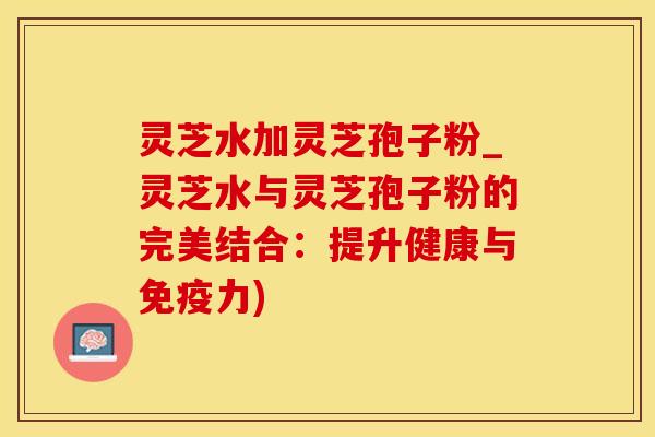 灵芝水加灵芝孢子粉_灵芝水与灵芝孢子粉的完美结合：提升健康与免疫力)