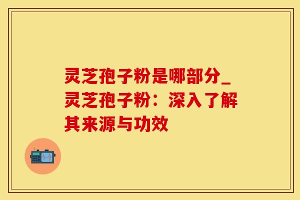 灵芝孢子粉是哪部分_灵芝孢子粉：深入了解其来源与功效
