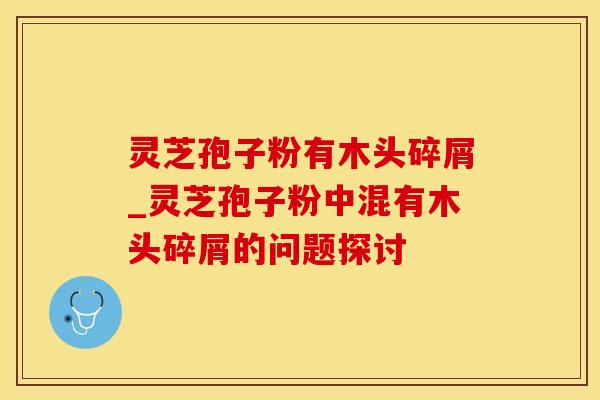 灵芝孢子粉有木头碎屑_灵芝孢子粉中混有木头碎屑的问题探讨