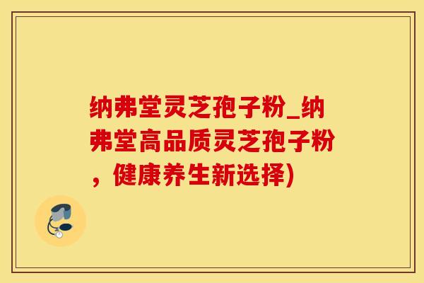 纳弗堂灵芝孢子粉_纳弗堂高品质灵芝孢子粉，健康养生新选择)