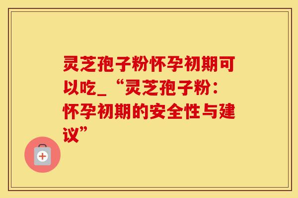 灵芝孢子粉怀孕初期可以吃_“灵芝孢子粉：怀孕初期的安全性与建议”