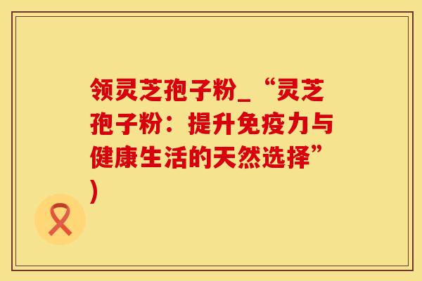 领灵芝孢子粉_“灵芝孢子粉：提升免疫力与健康生活的天然选择”)