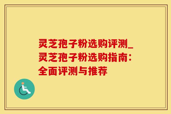 灵芝孢子粉选购评测_灵芝孢子粉选购指南：全面评测与推荐