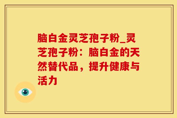 脑白金灵芝孢子粉_灵芝孢子粉：脑白金的天然替代品，提升健康与活力